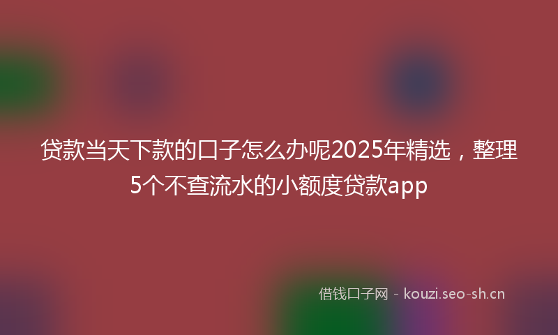 贷款当天下款的口子怎么办呢2025年精选，整理5个不查流水的小额度贷款app