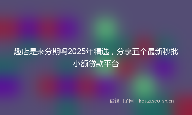 趣店是来分期吗2025年精选,分享五个最新秒批小额贷款平台