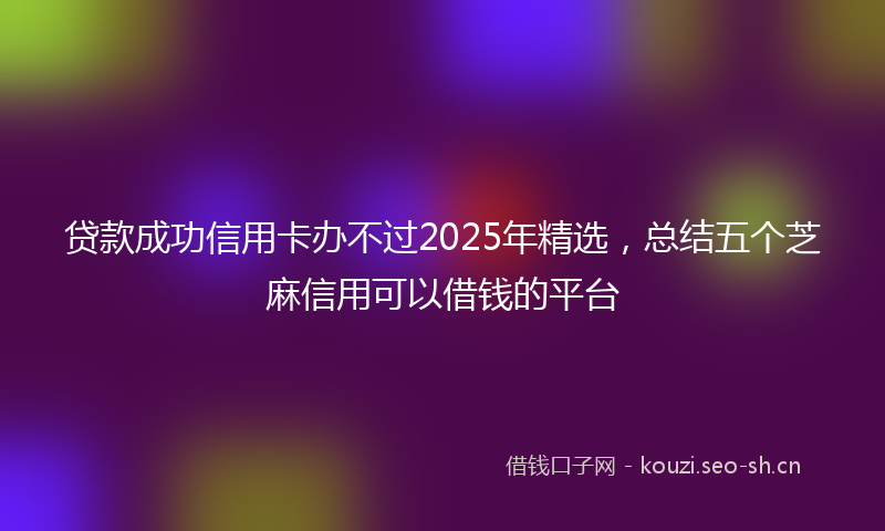贷款成功信用卡办不过2025年精选，总结五个芝麻信用可以借钱的平台