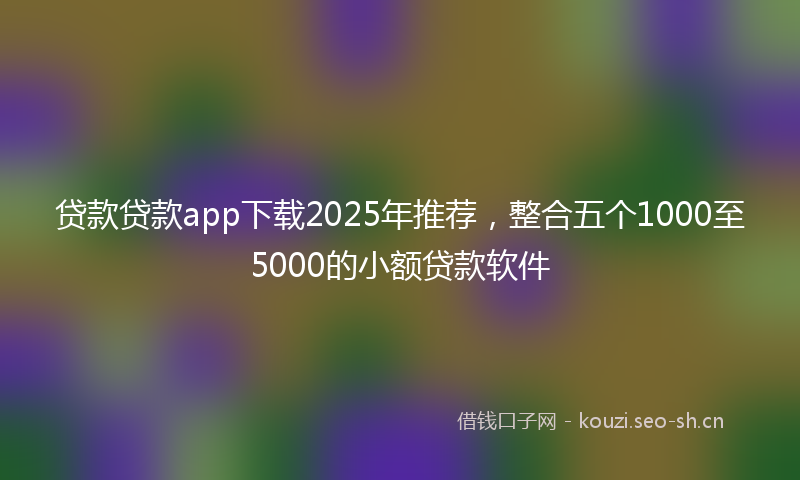 贷款贷款app下载2025年推荐，整合五个1000至5000的小额贷款软件