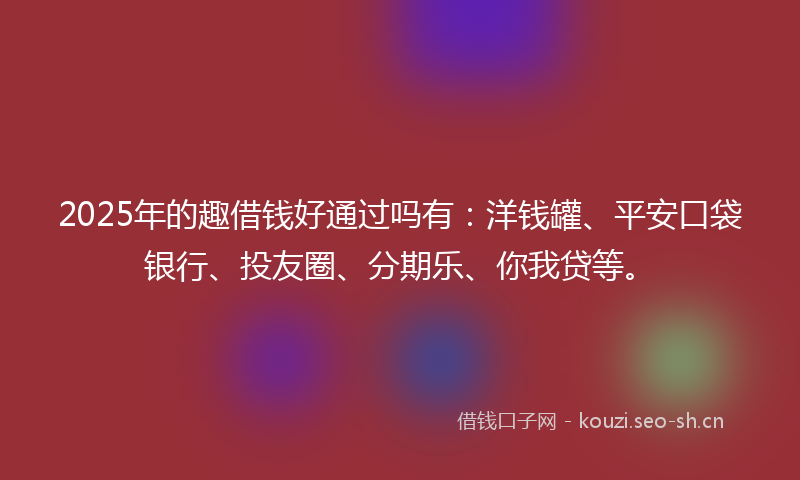2025年的趣借钱好通过吗有：洋钱罐、平安口袋银行、投友圈、分期乐、你我贷等。