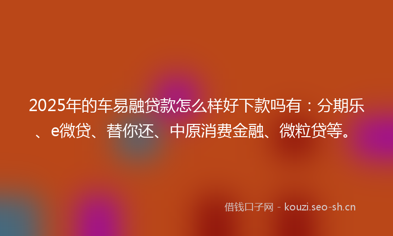 2025年的车易融贷款怎么样好下款吗有：分期乐、e微贷、替你还、中原消费金融、微粒贷等。
