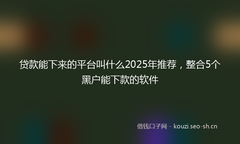 贷款能下来的平台叫什么2025年推荐，整合5个黑户能下款的软件