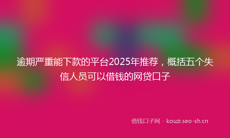 逾期严重能下款的平台2025年推荐,概括五个失信人员可以借钱的网贷口子