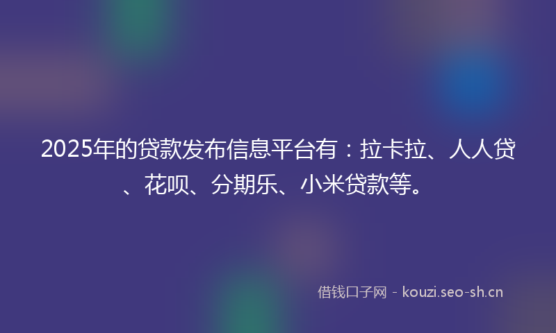2025年的贷款发布信息平台有：拉卡拉、人人贷、花呗、分期乐、小米贷款等。