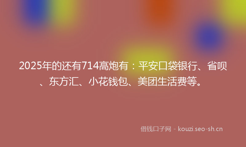 2025年的还有714高炮有：平安口袋银行、省呗、东方汇、小花钱包、美团生活费等。