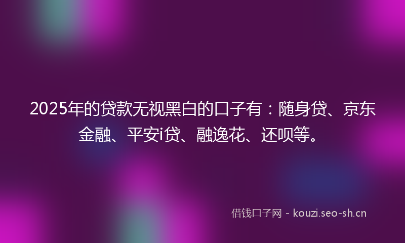 2025年的贷款无视黑白的口子有：随身贷、京东金融、平安i贷、融逸花、还呗等。