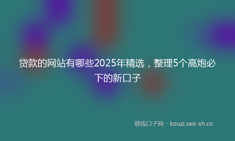 贷款的网站有哪些2025年精选，整理5个高炮必下的新口子