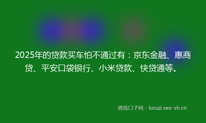 2025年的贷款买车怕不通过有：京东金融、惠商贷、平安口袋银行、小米贷款、快贷通等。