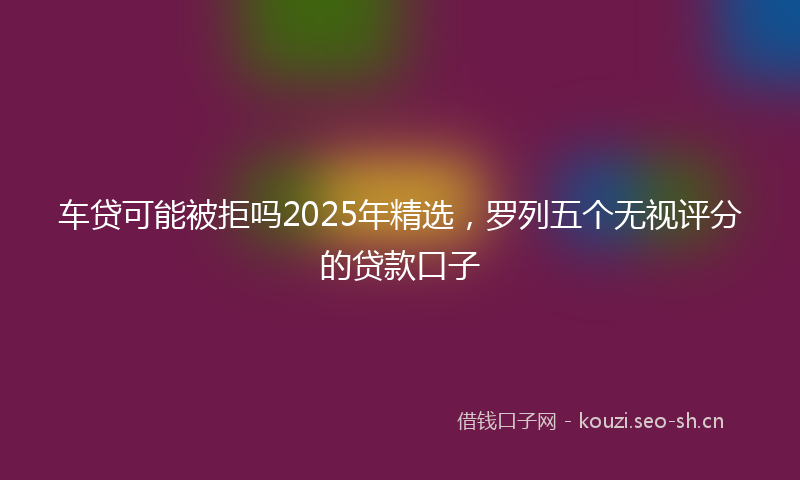 车贷可能被拒吗2025年精选，罗列五个无视评分的贷款口子