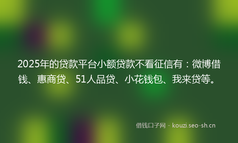 2025年的贷款平台小额贷款不看征信有：微博借钱、惠商贷、51人品贷、小花钱包、我来贷等。