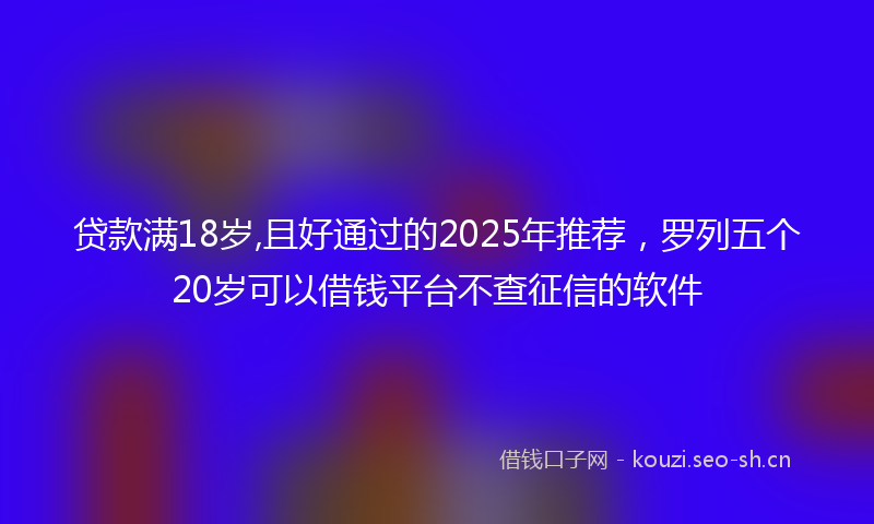 贷款满18岁,且好通过的2025年推荐，罗列五个20岁可以借钱平台不查征信的软件