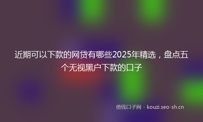 近期可以下款的网贷有哪些2025年精选，盘点五个无视黑户下款的口子