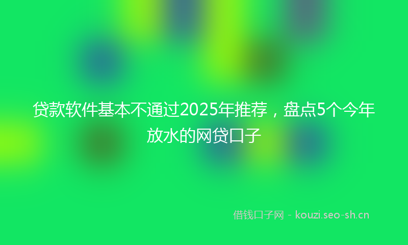 贷款软件基本不通过2025年推荐，盘点5个今年放水的网贷口子