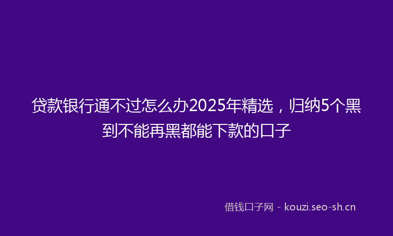贷款银行通不过怎么办2025年精选，归纳5个黑到不能再黑都能下款的口子