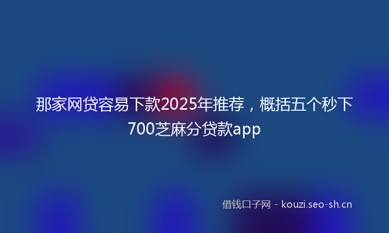 那家网贷容易下款2025年推荐，概括五个秒下700芝麻分贷款app