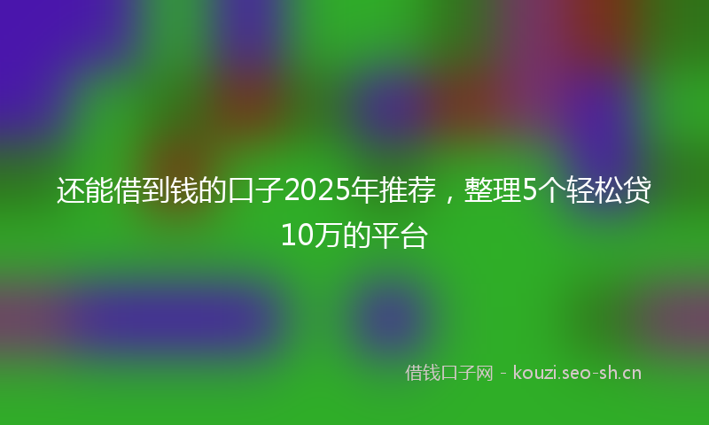 还能借到钱的口子2025年推荐，整理5个轻松贷10万的平台