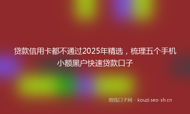 贷款信用卡都不通过2025年精选，梳理五个手机小额黑户快速贷款口子
