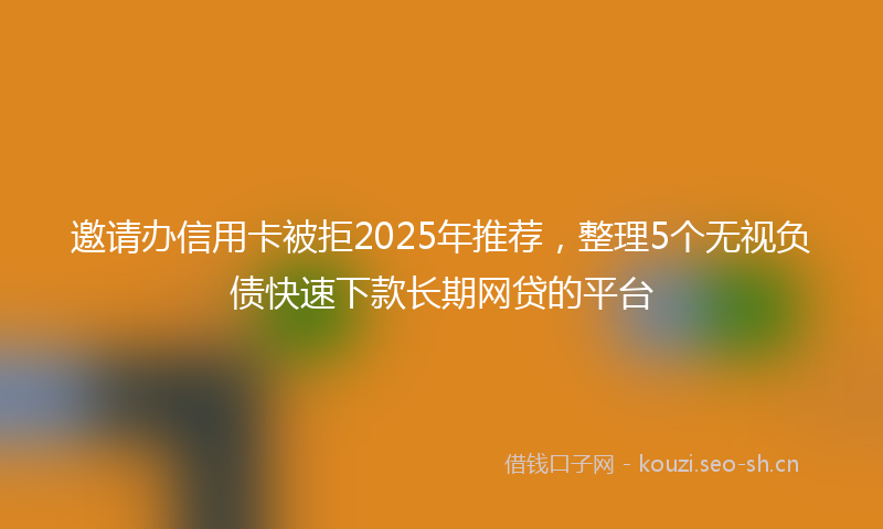 邀请办信用卡被拒2025年推荐，整理5个无视负债快速下款长期网贷的平台