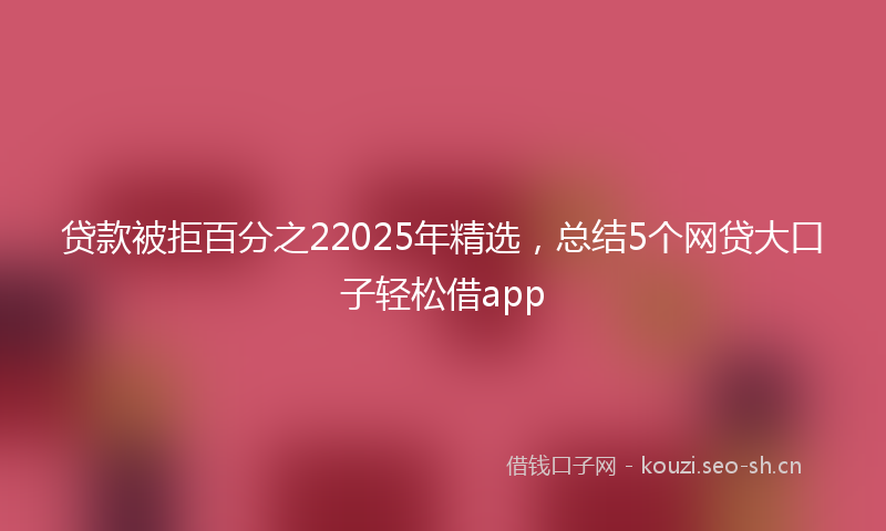 贷款被拒百分之22025年精选，总结5个网贷大口子轻松借app