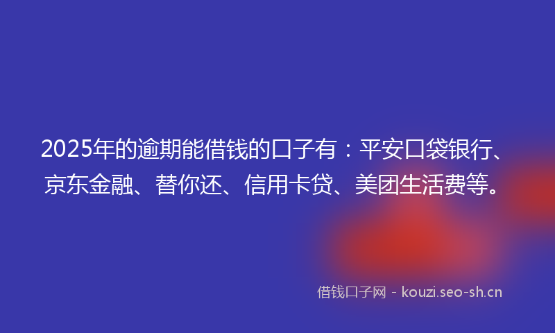 2025年的逾期能借钱的口子有：平安口袋银行、京东金融、替你还、信用卡贷、美团生活费等。