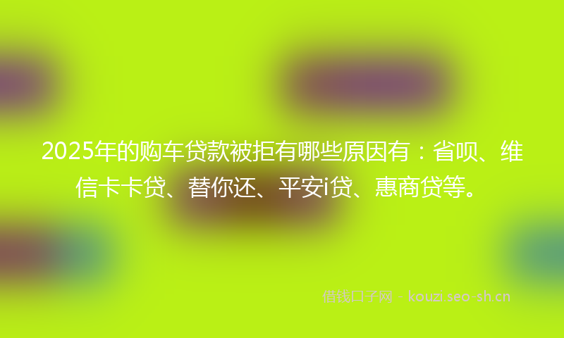 2025年的购车贷款被拒有哪些原因有：省呗、维信卡卡贷、替你还、平安i贷、惠商贷等。