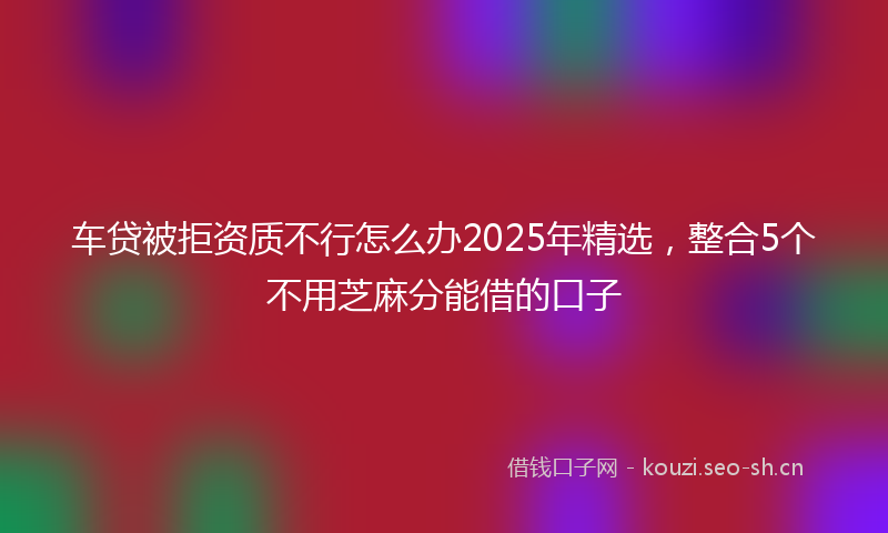 车贷被拒资质不行怎么办2025年精选，整合5个不用芝麻分能借的口子