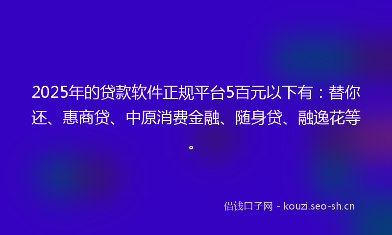 2025年的贷款软件正规平台5百元以下有：替你还、惠商贷、中原消费金融、随身贷、融逸花等。