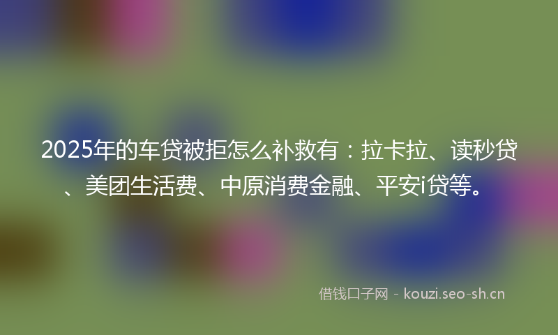 2025年的车贷被拒怎么补救有:拉卡拉、读秒贷、美团生活费、中原消费金融、平安i贷等。