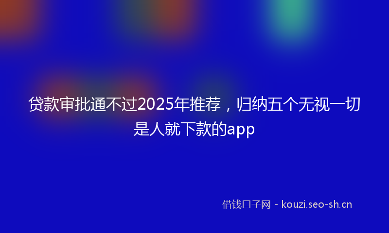 贷款审批通不过2025年推荐，归纳五个无视一切是人就下款的app