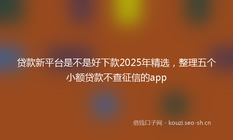 贷款新平台是不是好下款2025年精选，整理五个小额贷款不查征信的app