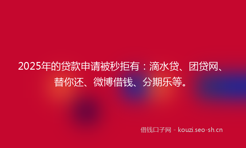 2025年的贷款申请被秒拒有：滴水贷、团贷网、替你还、微博借钱、分期乐等。