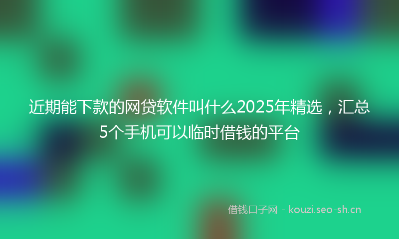 近期能下款的网贷软件叫什么2025年精选，汇总5个手机可以临时借钱的平台