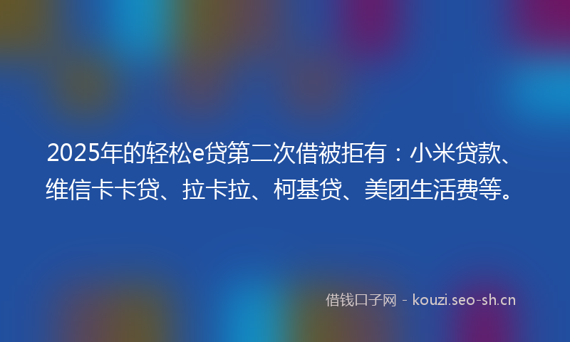 2025年的轻松e贷第二次借被拒有：小米贷款、维信卡卡贷、拉卡拉、柯基贷、美团生活费等。
