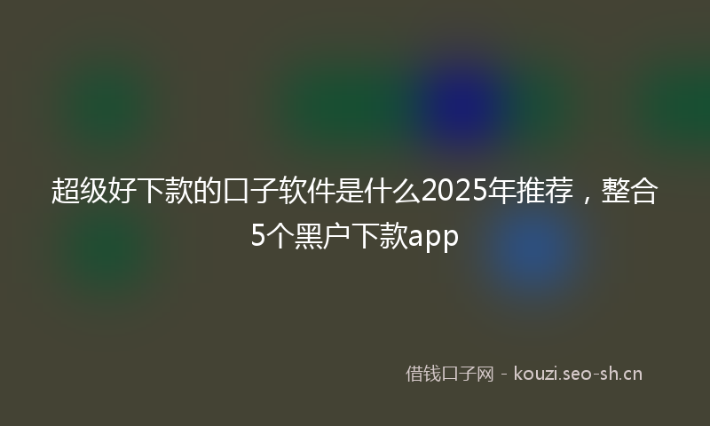 超级好下款的口子软件是什么2025年推荐,整合5个黑户下款app