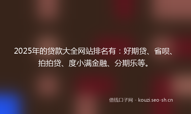 2025年的贷款大全网站排名有：好期贷、省呗、拍拍贷、度小满金融、分期乐等。