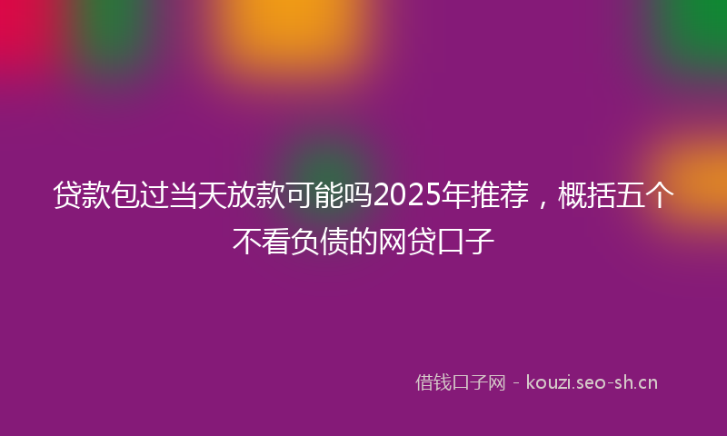 贷款包过当天放款可能吗2025年推荐，概括五个不看负债的网贷口子