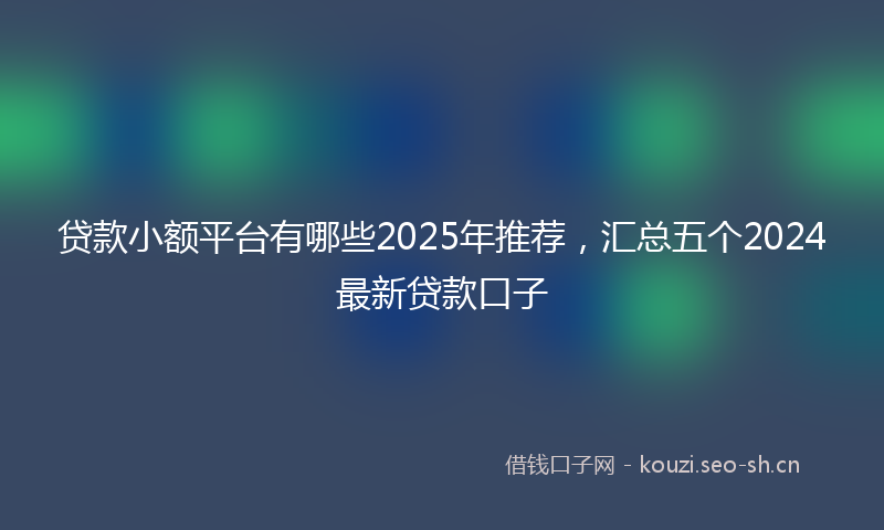 贷款小额平台有哪些2025年推荐，汇总五个2024最新贷款口子