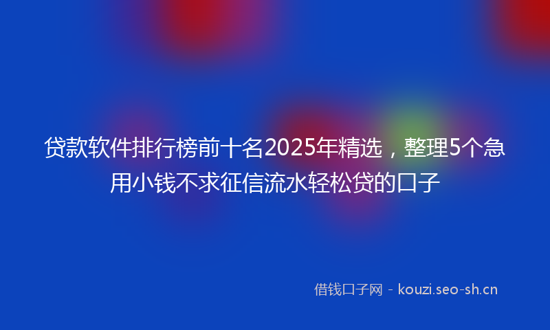 贷款软件排行榜前十名2025年精选，整理5个急用小钱不求征信流水轻松贷的口子