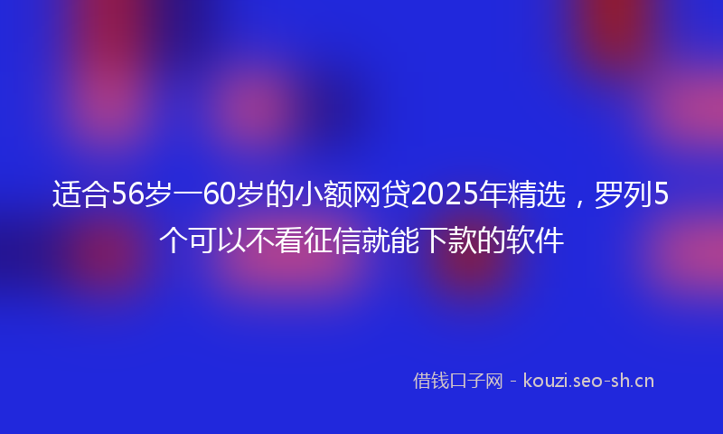 适合56岁一60岁的小额网贷2025年精选，罗列5个可以不看征信就能下款的软件