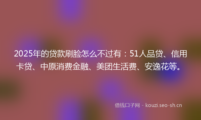 2025年的贷款刷脸怎么不过有：51人品贷、信用卡贷、中原消费金融、美团生活费、安逸花等。