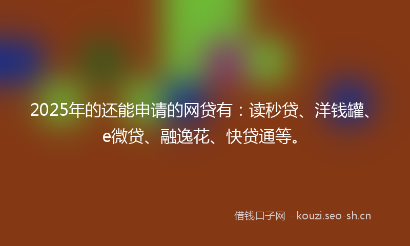 2025年的还能申请的网贷有：读秒贷、洋钱罐、e微贷、融逸花、快贷通等。