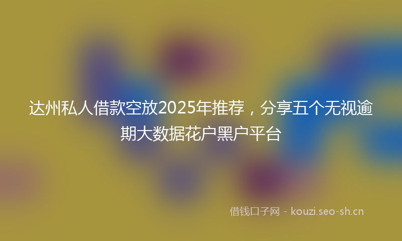 达州私人借款空放2025年推荐，分享五个无视逾期大数据花户黑户平台
