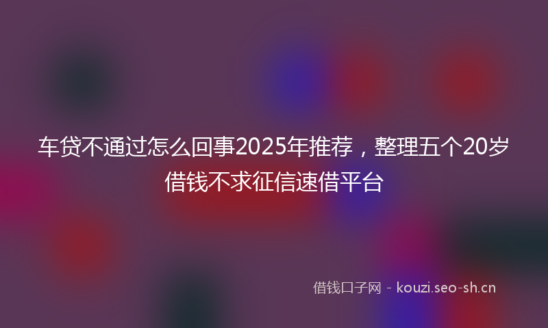 车贷不通过怎么回事2025年推荐，整理五个20岁借钱不求征信速借平台