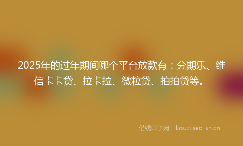 2025年的过年期间哪个平台放款有：分期乐、维信卡卡贷、拉卡拉、微粒贷、拍拍贷等。