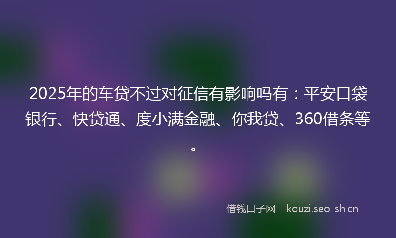 2025年的车贷不过对征信有影响吗有：平安口袋银行、快贷通、度小满金融、你我贷、360借条等。