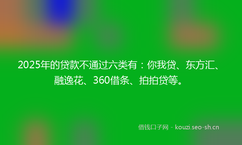 2025年的贷款不通过六类有：你我贷、东方汇、融逸花、360借条、拍拍贷等。
