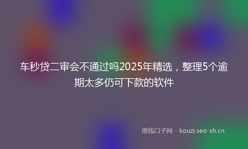 车秒贷二审会不通过吗2025年精选，整理5个逾期太多仍可下款的软件