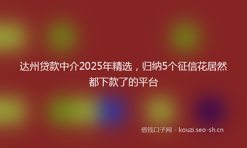 达州贷款中介2025年精选，归纳5个征信花居然都下款了的平台