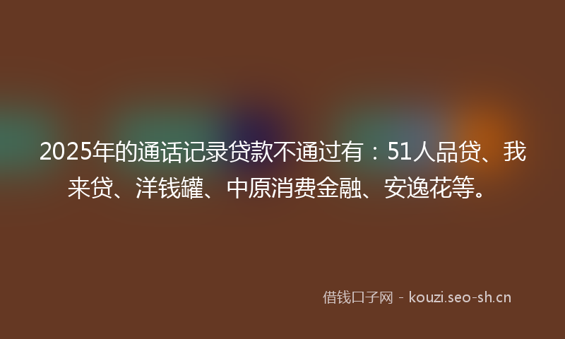 2025年的通话记录贷款不通过有：51人品贷、我来贷、洋钱罐、中原消费金融、安逸花等。